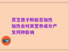 灵芝孢子粉能否加热 加热会对其营养成分产生何种影响