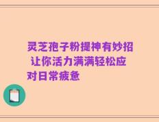 灵芝孢子粉提神有妙招 让你活力满满轻松应对日常疲惫