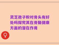 灵芝孢子粉对骨头有好处吗探究其在骨骼健康方面的潜在作用