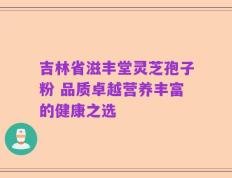 吉林省滋丰堂灵芝孢子粉 品质卓越营养丰富的健康之选