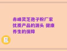 赤峰灵芝孢子粉厂家 优质产品的源头 健康养生的保障