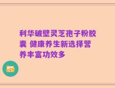 利华破壁灵芝孢子粉胶囊 健康养生新选择营养丰富功效多