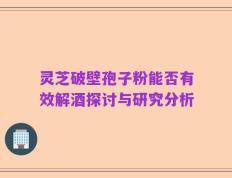 灵芝破壁孢子粉能否有效解酒探讨与研究分析