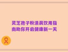 灵芝孢子粉清晨饮用指南助你开启健康新一天