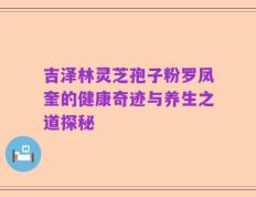 吉泽林灵芝孢子粉罗凤奎的健康奇迹与养生之道探秘