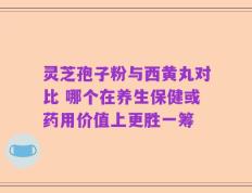 灵芝孢子粉与西黄丸对比 哪个在养生保健或药用价值上更胜一筹