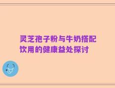 灵芝孢子粉与牛奶搭配饮用的健康益处探讨