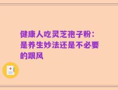 健康人吃灵芝孢子粉：是养生妙法还是不必要的跟风
