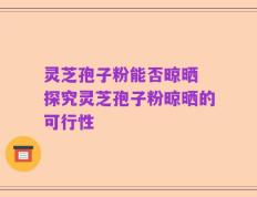 灵芝孢子粉能否晾晒 探究灵芝孢子粉晾晒的可行性