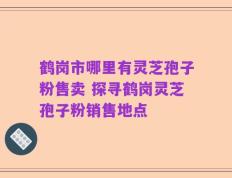 鹤岗市哪里有灵芝孢子粉售卖 探寻鹤岗灵芝孢子粉销售地点