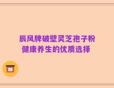 辰风牌破壁灵芝孢子粉 健康养生的优质选择