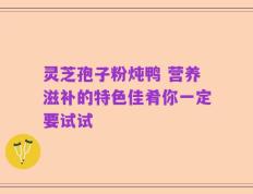 灵芝孢子粉炖鸭 营养滋补的特色佳肴你一定要试试