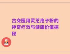 古交医用灵芝孢子粉的神奇疗效与健康价值探秘