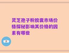 灵芝孢子粉胶囊市场价格探秘影响其价格的因素有哪些