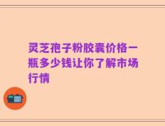 灵芝孢子粉胶囊价格一瓶多少钱让你了解市场行情
