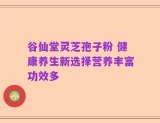 谷仙堂灵芝孢子粉 健康养生新选择营养丰富功效多
