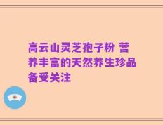 高云山灵芝孢子粉 营养丰富的天然养生珍品备受关注