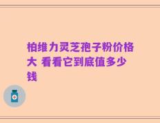 柏维力灵芝孢子粉价格大 看看它到底值多少钱