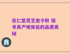 乐仁堂灵芝孢子粉 探寻其产地背后的品质奥秘