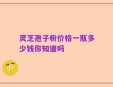 灵芝孢子粉价格一瓶多少钱你知道吗