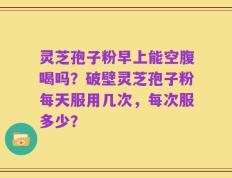 灵芝孢子粉早上能空腹喝吗？破壁灵芝孢子粉每天服用几次，每次服多少？