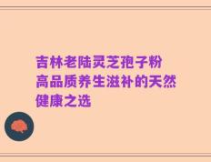吉林老陆灵芝孢子粉 高品质养生滋补的天然健康之选