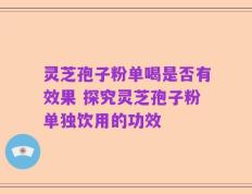灵芝孢子粉单喝是否有效果 探究灵芝孢子粉单独饮用的功效