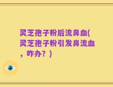 灵芝孢子粉后流鼻血(灵芝孢子粉引发鼻流血，咋办？)