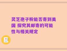 灵芝孢子粉能否寄到美国 探究其邮寄的可能性与相关规定