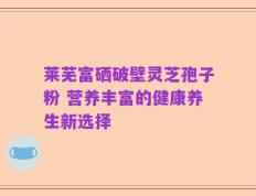 莱芜富硒破壁灵芝孢子粉 营养丰富的健康养生新选择