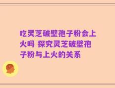 吃灵芝破壁孢子粉会上火吗 探究灵芝破壁孢子粉与上火的关系