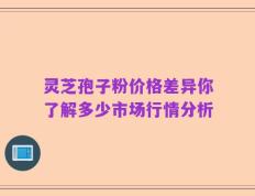 灵芝孢子粉价格差异你了解多少市场行情分析