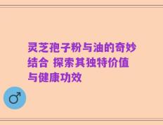 灵芝孢子粉与油的奇妙结合 探索其独特价值与健康功效