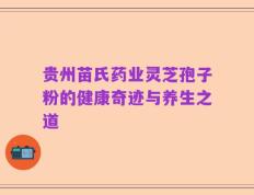 贵州苗氏药业灵芝孢子粉的健康奇迹与养生之道