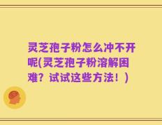 灵芝孢子粉怎么冲不开呢(灵芝孢子粉溶解困难？试试这些方法！)