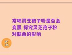常喝灵芝孢子粉是否会变黑 探究灵芝孢子粉对肤色的影响