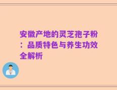 安徽产地的灵芝孢子粉：品质特色与养生功效全解析