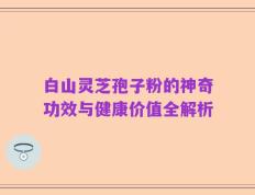 白山灵芝孢子粉的神奇功效与健康价值全解析
