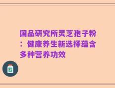 国品研究所灵芝孢子粉：健康养生新选择蕴含多种营养功效