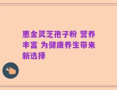 惠金灵芝孢子粉 营养丰富 为健康养生带来新选择