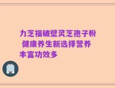 力芝福破壁灵芝孢子粉 健康养生新选择营养丰富功效多