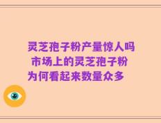 灵芝孢子粉产量惊人吗 市场上的灵芝孢子粉为何看起来数量众多