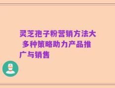 灵芝孢子粉营销方法大 多种策略助力产品推广与销售