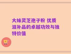 大妹灵芝孢子粉 优质滋补品的卓越功效与独特价值