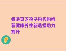 香港灵芝孢子粉代购推荐健康养生新选择助力提升