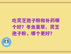 吃灵芝孢子粉和补药哪个好？冬虫夏草、灵芝孢子粉，哪个更好？