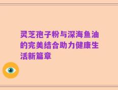 灵芝孢子粉与深海鱼油的完美结合助力健康生活新篇章