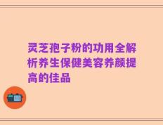 灵芝孢子粉的功用全解析养生保健美容养颜提高的佳品