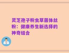 灵芝孢子粉虫草菌体丝粉：健康养生新选择的神奇组合