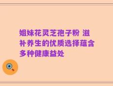 姐妹花灵芝孢子粉 滋补养生的优质选择蕴含多种健康益处